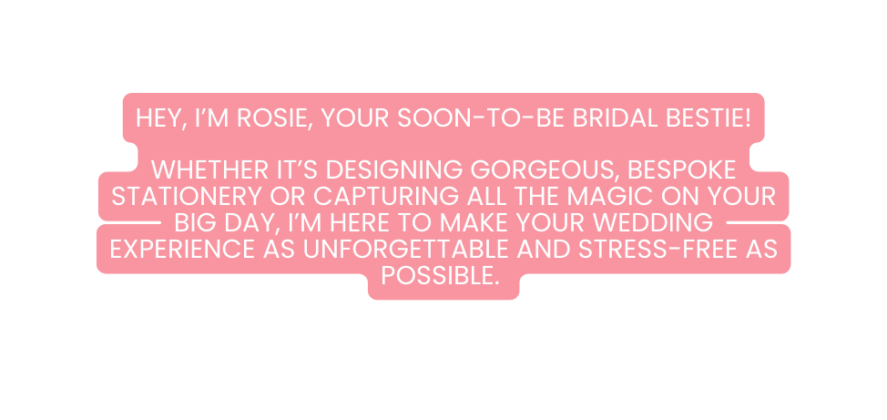 Hey I m Rosie your soon to be bridal bestie Whether it s designing gorgeous bespoke stationery or capturing all the magic on your big day I m here to make your wedding experience as unforgettable and stress free as possible